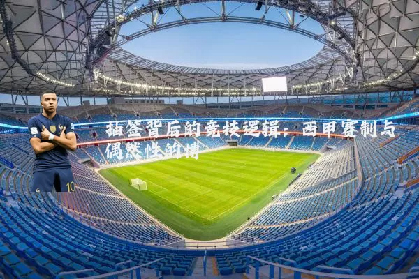 抽签背后的竞技逻辑：西甲赛制与偶然性的博弈