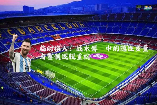 临时换人：战术博弈中的隐性变量与赛制逻辑重构