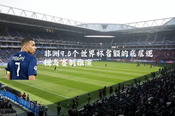 非洲9.5个世界杯名额的底层逻辑与赛制推演